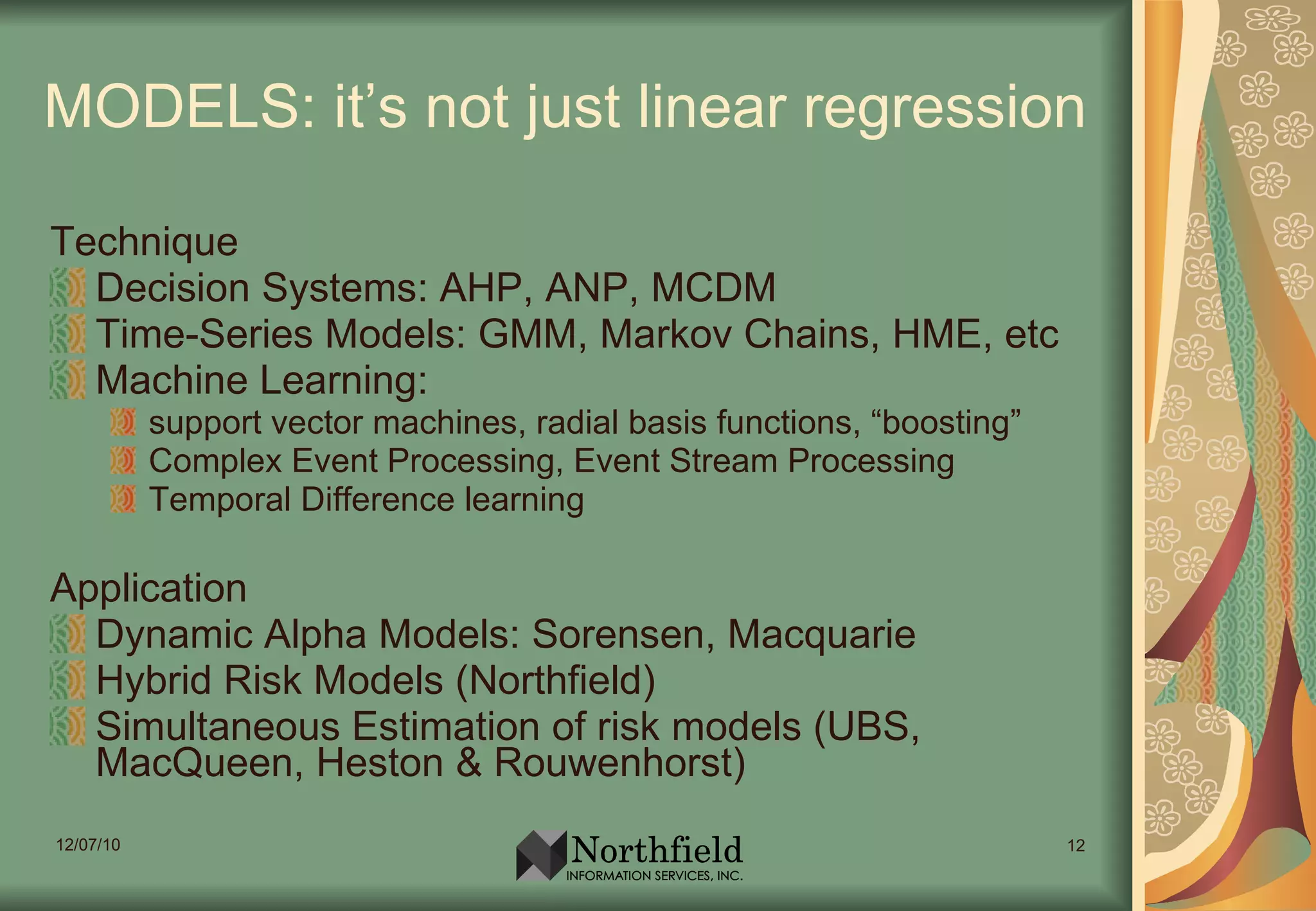 MODELS: it’s not just linear regression Technique Decision Systems: AHP, ANP, MCDM Time-Series Models: GMM, Markov Chains, HME, etc Machine Learning:  support vector machines, radial basis functions, “boosting” Complex Event Processing, Event Stream Processing Temporal Difference learning Application Dynamic Alpha Models: Sorensen, Macquarie Hybrid Risk Models (Northfield) Simultaneous Estimation of risk models (UBS, MacQueen, Heston & Rouwenhorst) 