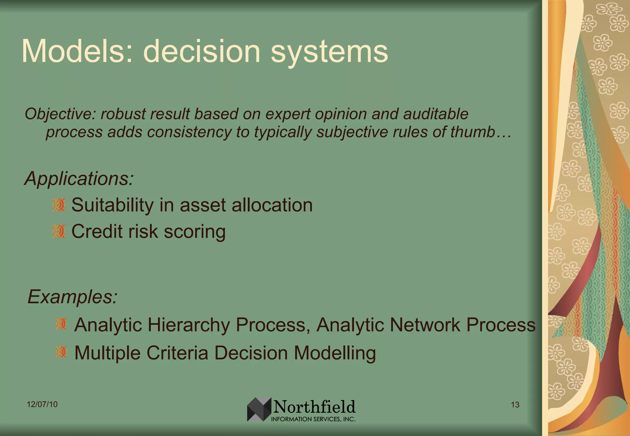 Models: decision systems Objective: robust result based on expert opinion and auditable process adds consistency to typically subjective rules of thumb… Applications: Suitability in asset allocation Credit risk scoring Examples: Analytic Hierarchy Process, Analytic Network Process  Multiple Criteria Decision Modelling 