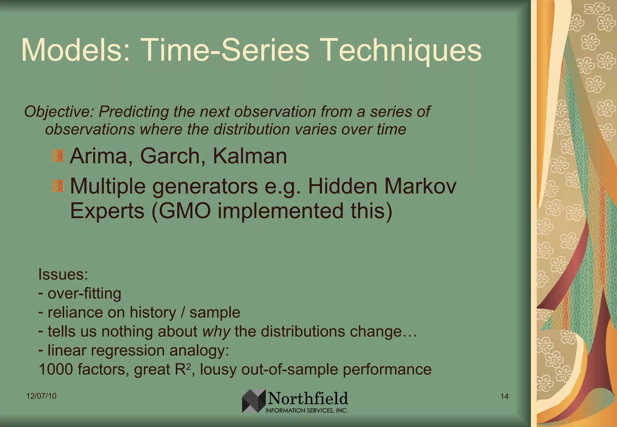 Models: Time-Series Techniques Objective: Predicting the next observation from a series of observations where the distribution varies over time Arima, Garch, Kalman Multiple generators e.g. Hidden Markov Experts (GMO implemented this) Issues:  over-fitting reliance on history / sample tells us nothing about  why  the distributions change… linear regression analogy:  1000 factors, great R 2 , lousy out-of-sample performance 