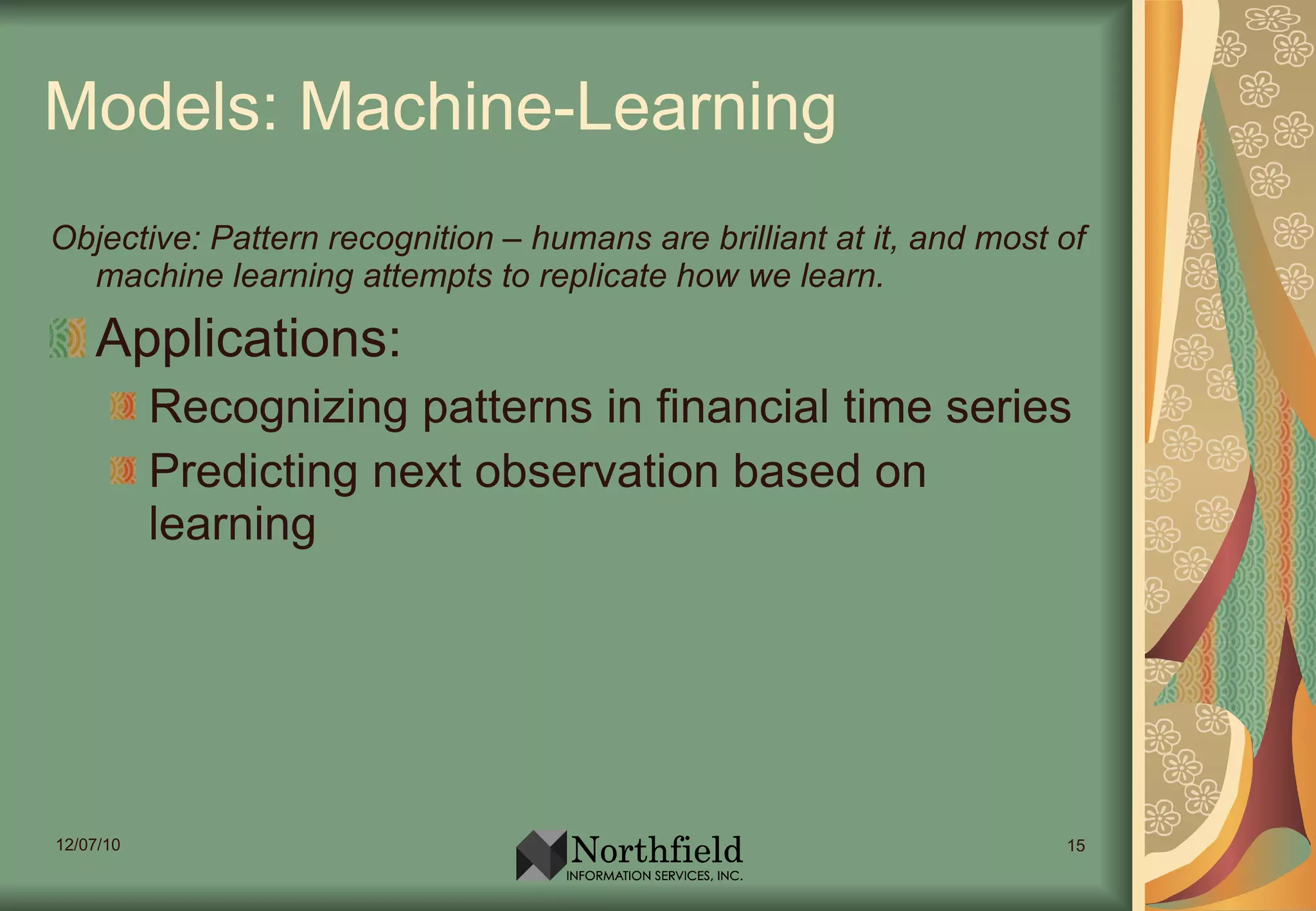 Models: Machine-Learning Objective: Pattern recognition – humans are brilliant at it, and most of machine learning attempts to replicate how we learn. Applications: Recognizing patterns in financial time series Predicting next observation based on learning 