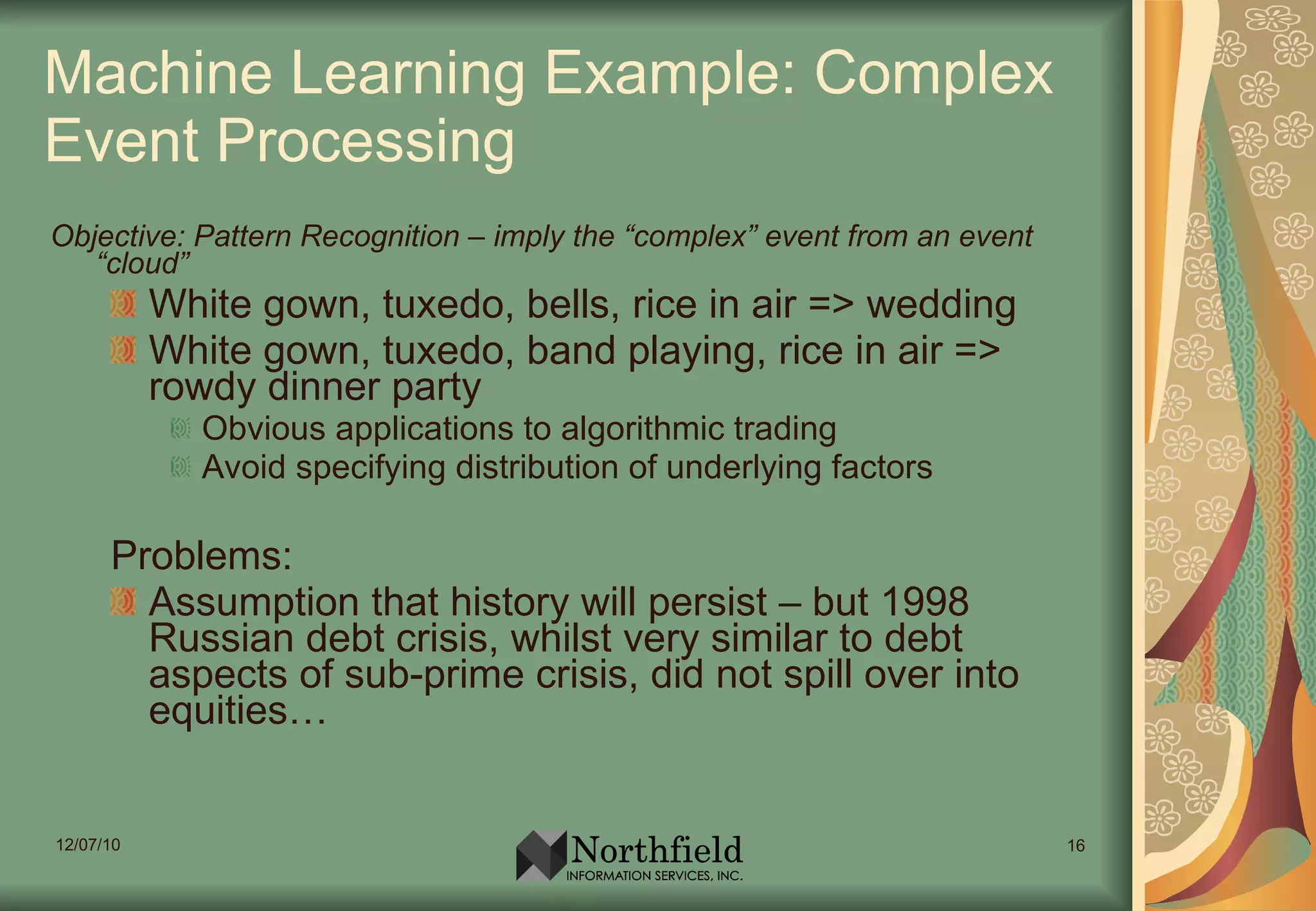 Machine Learning Example: Complex Event Processing Objective: Pattern Recognition – imply the “complex” event from an event “cloud” White gown, tuxedo, bells, rice in air => wedding White gown, tuxedo, band playing, rice in air => rowdy dinner party Obvious applications to algorithmic trading Avoid specifying distribution of underlying factors Problems: Assumption that history will persist – but 1998 Russian debt crisis, whilst very similar to debt aspects of sub-prime crisis, did not spill over into equities… 