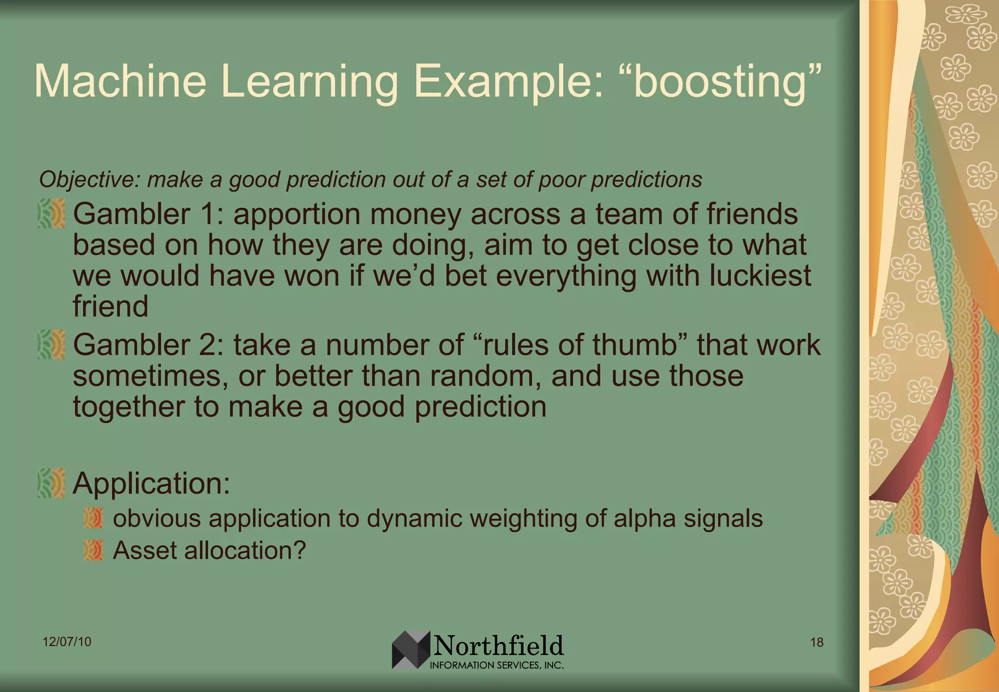 Machine Learning Example: “boosting” Objective: make a good prediction out of a set of poor predictions Gambler 1: apportion money across a team of friends based on how they are doing, aim to get close to what we would have won if we’d bet everything with luckiest friend Gambler 2: take a number of “rules of thumb” that work sometimes, or better than random, and use those together to make a good prediction Application:  obvious application to dynamic weighting of alpha signals Asset allocation? 
