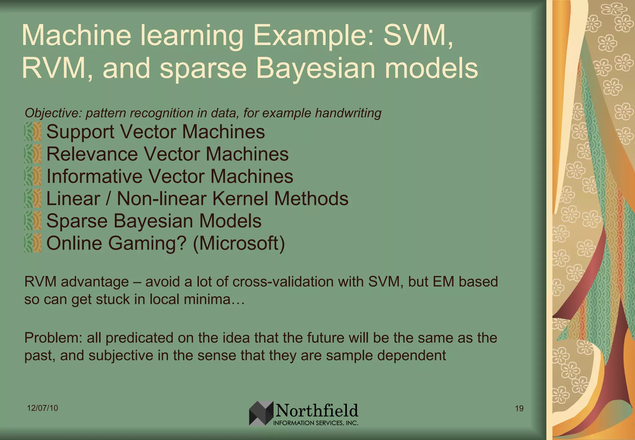 Machine learning Example: SVM, RVM, and sparse Bayesian models Objective: pattern recognition in data, for example handwriting Support Vector Machines Relevance Vector Machines Informative Vector Machines Linear / Non-linear Kernel Methods Sparse Bayesian Models Online Gaming? (Microsoft) RVM advantage – avoid a lot of cross-validation with SVM, but EM based so can get stuck in local minima… Problem: all predicated on the idea that the future will be the same as the past, and subjective in the sense that they are sample dependent 