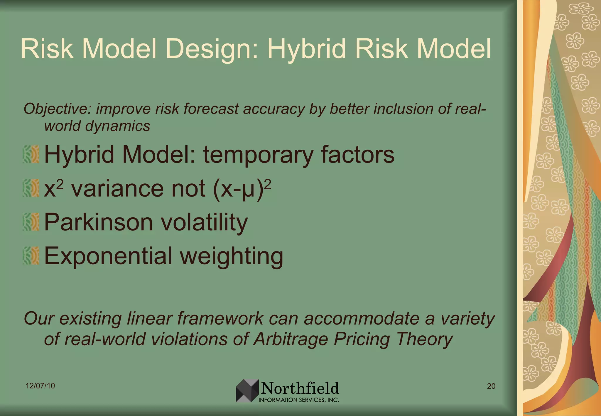 Risk Model Design: Hybrid Risk Model Objective: improve risk forecast accuracy by better inclusion of real-world dynamics Hybrid Model: temporary factors x 2  variance not (x- µ ) 2 Parkinson volatility Exponential weighting Our existing linear framework can accommodate a variety of real-world violations of Arbitrage Pricing Theory 