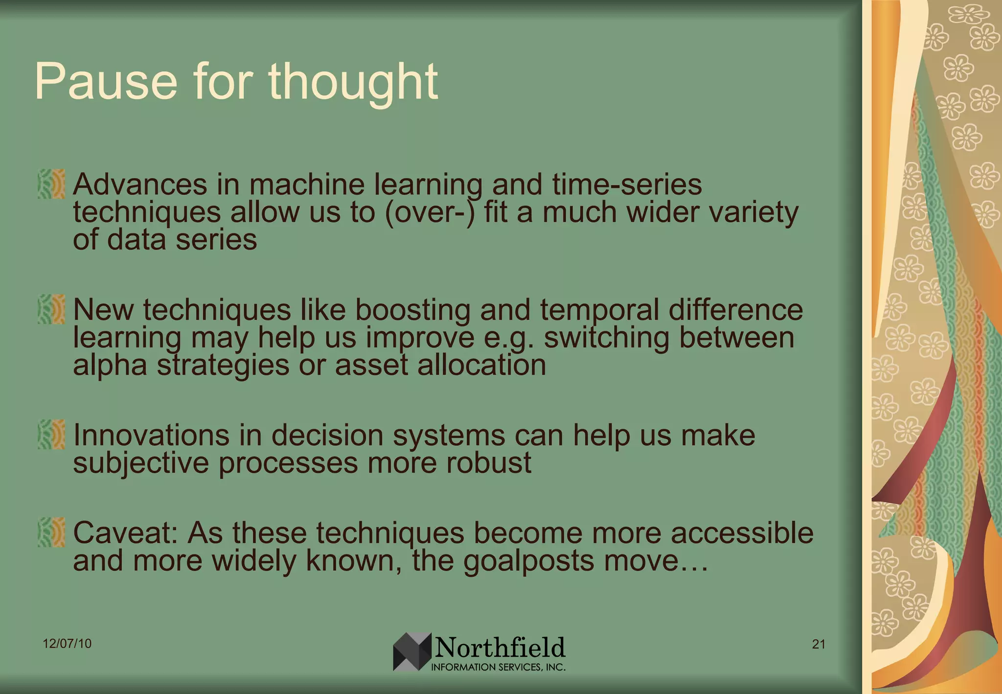 Pause for thought Advances in machine learning and time-series techniques allow us to (over-) fit a much wider variety of data series New techniques like boosting and temporal difference learning may help us improve e.g. switching between alpha strategies or asset allocation Innovations in decision systems can help us make subjective processes more robust Caveat: As these techniques become more accessible and more widely known, the goalposts move… 