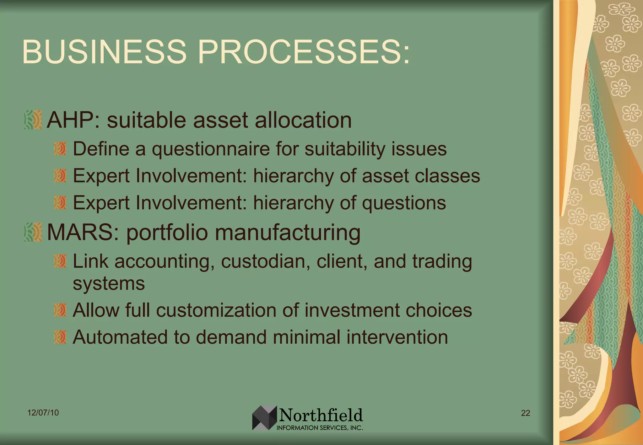 BUSINESS PROCESSES: AHP: suitable asset allocation Define a questionnaire for suitability issues Expert Involvement: hierarchy of asset classes Expert Involvement: hierarchy of questions MARS: portfolio manufacturing Link accounting, custodian, client, and trading systems Allow full customization of investment choices Automated to demand minimal intervention 