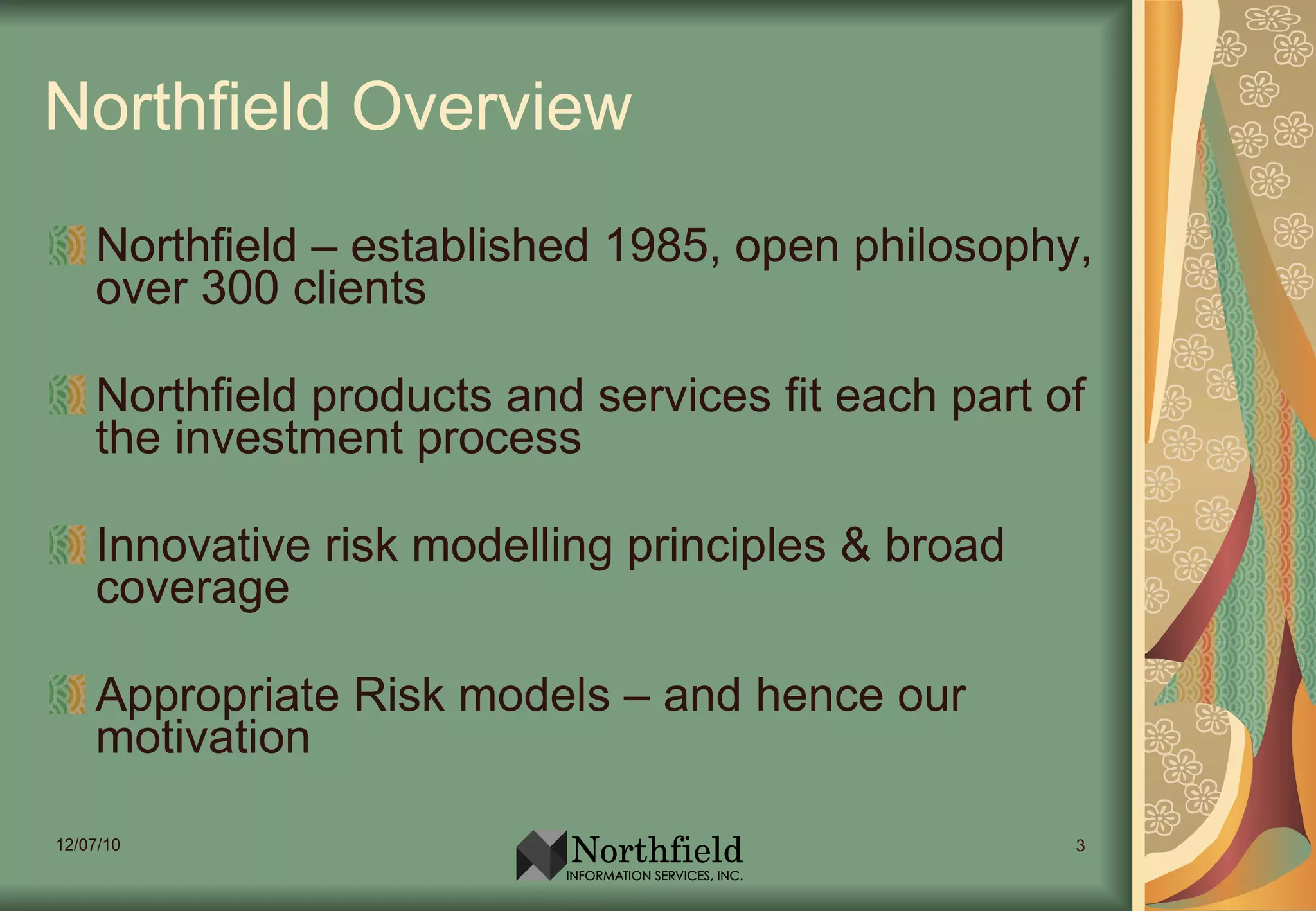 Northfield Overview Northfield – established 1985, open philosophy, over 300 clients Northfield products and services fit each part of t he investment process Innovative risk modelling principles & broad coverage Appropriate Risk models – and hence our motivation 