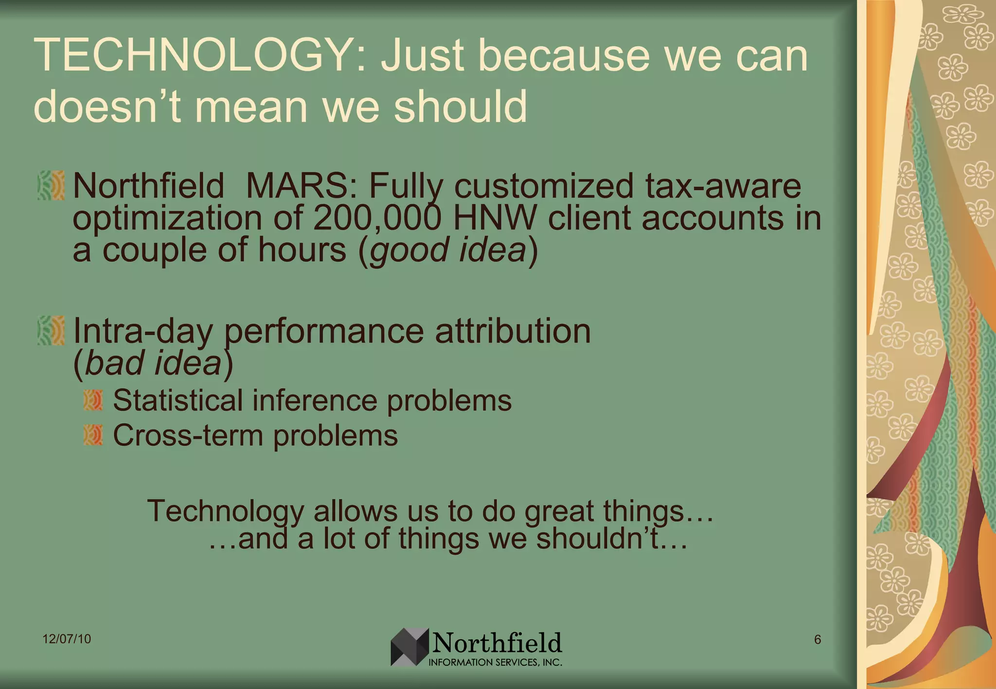 TECHNOLOGY: Just because we can doesn’t mean we should Northfield  MARS: Fully customized tax-aware optimization of 200,000 HNW client accounts in a couple of hours ( good idea ) Intra-day performance attribution ( bad idea ) Statistical inference problems Cross-term problems Technology allows us to do great things… …and a lot of things we shouldn’t… 