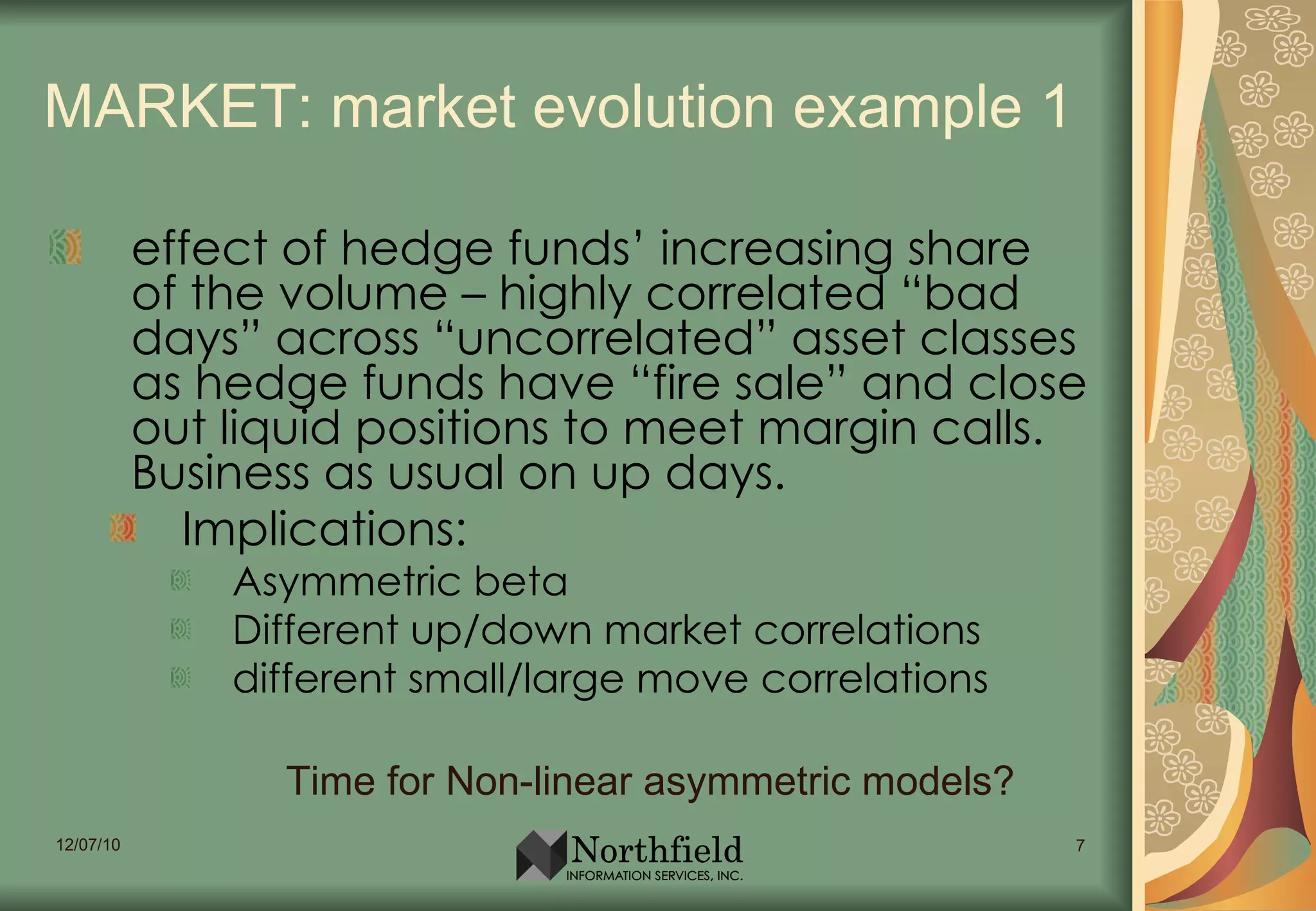 MARKET: market evolution example 1 effect of hedge funds’ increasing share of the volume – highly correlated “bad days” across “uncorrelated” asset classes as hedge funds have “fire sale” and close out liquid positions to meet margin calls. Business as usual on up days. Implications: Asymmetric beta Different up/down market correlations different small/large move correlations Time for Non-linear asymmetric models? 