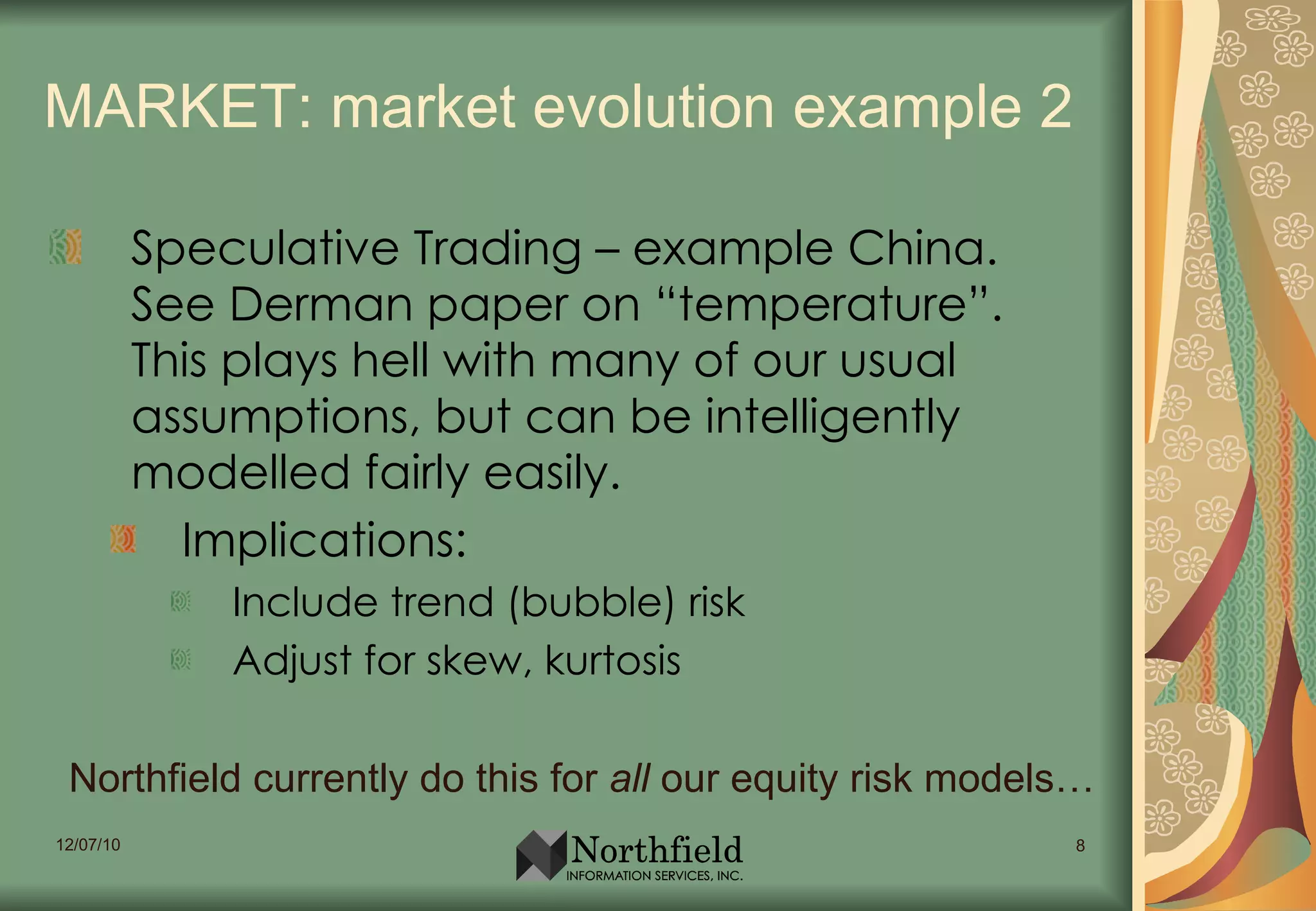 MARKET: market evolution example 2 Speculative Trading – example China. See Derman paper on “temperature”. This plays hell with many of our usual assumptions, but can be intelligently modelled fairly easily. Implications: Include trend (bubble) risk Adjust for skew, kurtosis Northfield currently do this for  all  our equity risk models… 
