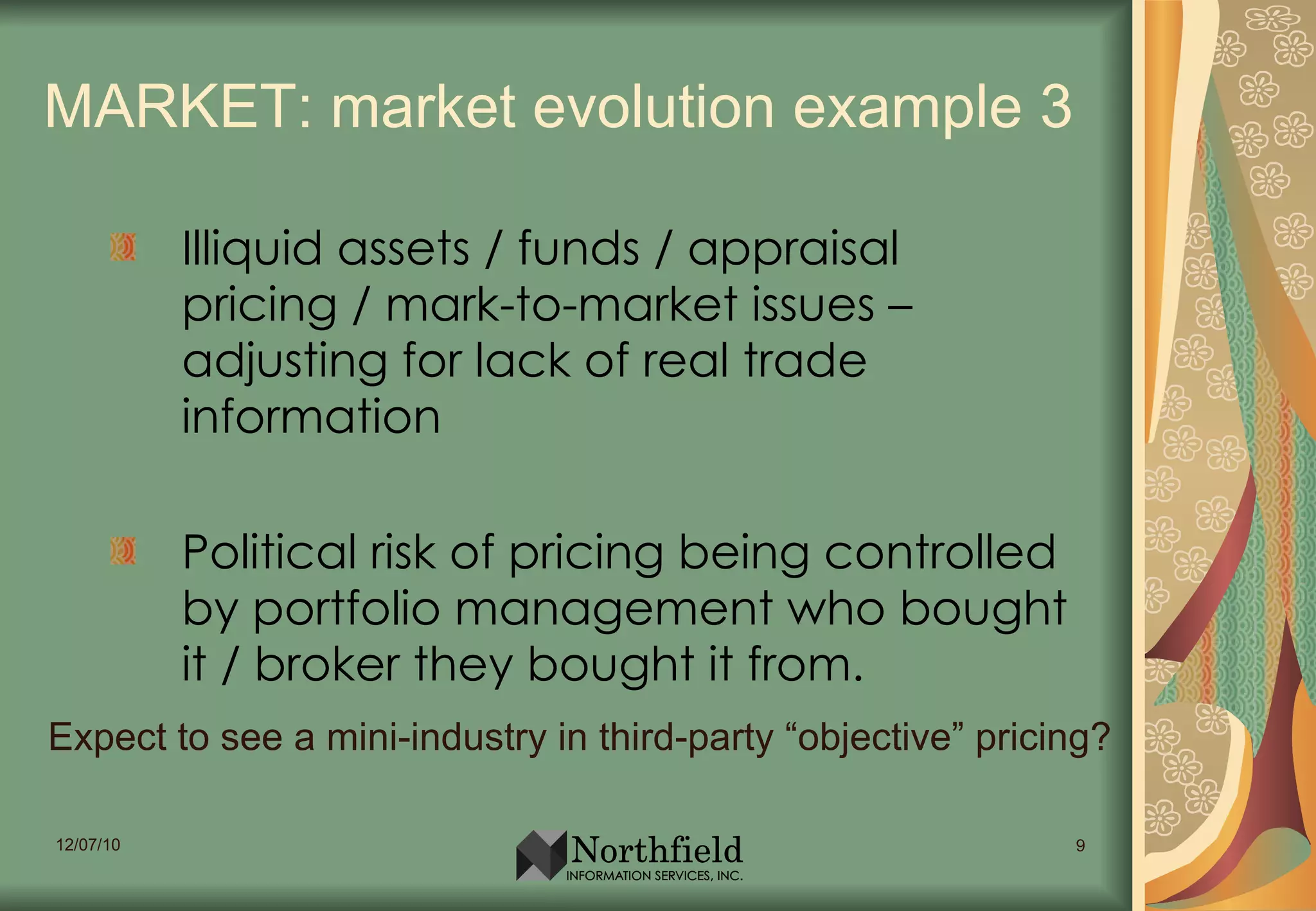 MARKET: market evolution example 3 Illiquid assets / funds / appraisal pricing / mark-to-market issues – adjusting for lack of real trade information Political risk of pricing being controlled by portfolio management who bought it / broker they bought it from. Expect to see a mini-industry in third-party “objective” pricing? 