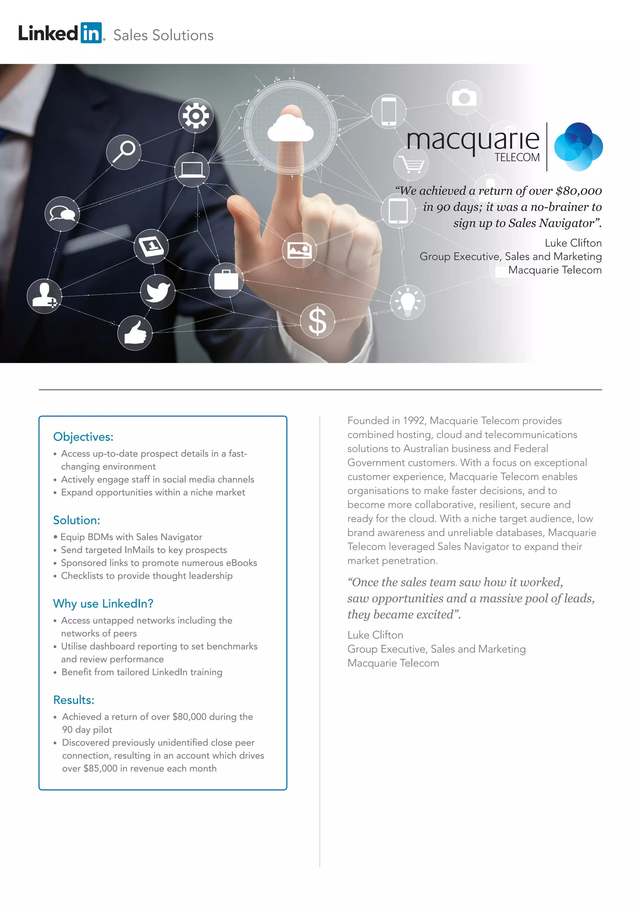 “We achieved a return of over $80,000 
in 90 days; it was a no-brainer to 
sign up to Sales Navigator”. 
Luke Clifton 
Group Executive, Sales and Marketing 
Macquarie Telecom 
Objectives: 
• Access up-to-date prospect details in a fast-changing 
environment 
• Actively engage staff in social media channels 
• Expand opportunities within a niche market 
Solution: 
• Equip BDMs with Sales Navigator 
• Send targeted InMails to key prospects 
• Sponsored links to promote numerous eBooks 
• Checklists to provide thought leadership 
Why use LinkedIn? 
• Access untapped networks including the 
networks of peers 
• Utilise dashboard reporting to set benchmarks 
and review performance 
• Benefit from tailored LinkedIn training 
Results: 
• Achieved a return of over $80,000 during the 
90 day pilot 
• Discovered previously unidentified close peer 
connection, resulting in an account which drives 
over $85,000 in revenue each month 
Founded in 1992, Macquarie Telecom provides 
combined hosting, cloud and telecommunications 
solutions to Australian business and Federal 
Government customers. With a focus on exceptional 
customer experience, Macquarie Telecom enables 
organisations to make faster decisions, and to 
become more collaborative, resilient, secure and 
ready for the cloud. With a niche target audience, low 
brand awareness and unreliable databases, Macquarie 
Telecom leveraged Sales Navigator to expand their 
market penetration. 
“Once the sales team saw how it worked, 
saw opportunities and a massive pool of leads, 
they became excited”. 
Luke Clifton 
Group Executive, Sales and Marketing 
Macquarie Telecom 
Sales Solutions 
 