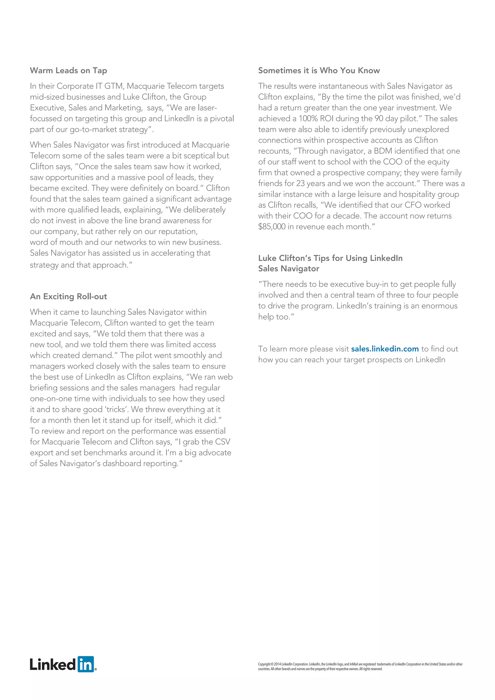Copyright © 2014 LinkedIn Corporation. LinkedIn, the LinkedIn logo, and InMail are registered trademarks of LinkedIn Corporation in the United States and/or other countries. All other brands and names are the property of their respective owners. All rights reserved. 
Warm Leads on Tap 
In their Corporate IT GTM, Macquarie Telecom targets mid-sized businesses and Luke Clifton, the Group Executive, Sales and Marketing, says, “We are laser- focussed on targeting this group and LinkedIn is a pivotal part of our go-to-market strategy”. 
When Sales Navigator was first introduced at Macquarie Telecom some of the sales team were a bit sceptical but Clifton says, “Once the sales team saw how it worked, saw opportunities and a massive pool of leads, they became excited. They were definitely on board.” Clifton found that the sales team gained a significant advantage with more qualified leads, explaining, “We deliberately do not invest in above the line brand awareness for 
our company, but rather rely on our reputation, 
word of mouth and our networks to win new business. 
Sales Navigator has assisted us in accelerating that strategy and that approach.” 
An Exciting Roll-out 
When it came to launching Sales Navigator within Macquarie Telecom, Clifton wanted to get the team excited and says, “We told them that there was a new tool, and we told them there was limited access which created demand.” The pilot went smoothly and managers worked closely with the sales team to ensure the best use of LinkedIn as Clifton explains, “We ran web briefing sessions and the sales managers had regular one-on-one time with individuals to see how they used it and to share good ‘tricks’. We threw everything at it for a month then let it stand up for itself, which it did.” To review and report on the performance was essential for Macquarie Telecom and Clifton says, “I grab the CSV export and set benchmarks around it. I’m a big advocate of Sales Navigator’s dashboard reporting.” 
Sometimes it is Who You Know 
The results were instantaneous with Sales Navigator as Clifton explains, “By the time the pilot was finished, we’d had a return greater than the one year investment. We achieved a 100% ROI during the 90 day pilot.” The sales team were also able to identify previously unexplored connections within prospective accounts as Clifton recounts, “Through navigator, a BDM identified that one of our staff went to school with the COO of the equity firm that owned a prospective company; they were family friends for 23 years and we won the account.” There was a similar instance with a large leisure and hospitality group as Clifton recalls, “We identified that our CFO worked with their COO for a decade. The account now returns $85,000 in revenue each month.” 
Luke Clifton’s Tips for Using LinkedIn 
Sales Navigator 
“There needs to be executive buy-in to get people fully involved and then a central team of three to four people to drive the program. LinkedIn’s training is an enormous help too.” 
To learn more please visit sales.linkedin.com to find out how you can reach your target prospects on LinkedIn 