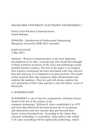 MACQUARIE UNIVERSITY ELECTRONIC ENGINEERING 1
Future Tech Wireless Communications
Umair Rehman
ENGG200 - Introduction to Professional Engineering
Macquarie University NSW 2013 Australia
[email protected]
3 May 2013
Abstract—Wireless Communication is the most important
development of its time. A decade ago who would have thought
of there would be no hassle of the wires and technology would
actually become wireless. The aim of the report is to compare
how wireless technology has been developed with time and now
how fast and easy it is compared to its past position. The results
of the research show that engineers make advancements and
surprise the audience. They are and will always surprise the
new generation of their time and that is also the future vision of
Microsoft.
I. INTRODUCTION
M ICROSOFT is one of the few corporations, whichare always
found in the list of the leaders of the
computer technology. William H. Gates established it in 1975
and since then Microsoft has been known for its inventions
and innovations and now recently they put forward their
future vision of productivity. According to the videos they
released, technology is everywhere. They believe that within
5-10 years everything will be replaced by technology, which
 