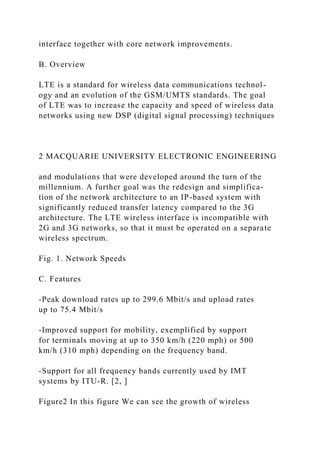 interface together with core network improvements.
B. Overview
LTE is a standard for wireless data communications technol-
ogy and an evolution of the GSM/UMTS standards. The goal
of LTE was to increase the capacity and speed of wireless data
networks using new DSP (digital signal processing) techniques
2 MACQUARIE UNIVERSITY ELECTRONIC ENGINEERING
and modulations that were developed around the turn of the
millennium. A further goal was the redesign and simplifica-
tion of the network architecture to an IP-based system with
significantly reduced transfer latency compared to the 3G
architecture. The LTE wireless interface is incompatible with
2G and 3G networks, so that it must be operated on a separate
wireless spectrum.
Fig. 1. Network Speeds
C. Features
-Peak download rates up to 299.6 Mbit/s and upload rates
up to 75.4 Mbit/s
-Improved support for mobility, exemplified by support
for terminals moving at up to 350 km/h (220 mph) or 500
km/h (310 mph) depending on the frequency band.
-Support for all frequency bands currently used by IMT
systems by ITU-R. [2, ]
Figure2 In this figure We can see the growth of wireless
 