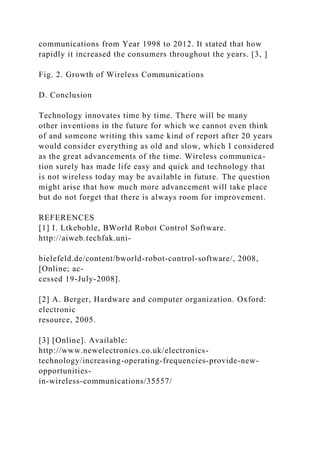 communications from Year 1998 to 2012. It stated that how
rapidly it increased the consumers throughout the years. [3, ]
Fig. 2. Growth of Wireless Communications
D. Conclusion
Technology innovates time by time. There will be many
other inventions in the future for which we cannot even think
of and someone writing this same kind of report after 20 years
would consider everything as old and slow, which I considered
as the great advancements of the time. Wireless communica-
tion surely has made life easy and quick and technology that
is not wireless today may be available in future. The question
might arise that how much more advancement will take place
but do not forget that there is always room for improvement.
REFERENCES
[1] I. Ltkebohle, BWorld Robot Control Software.
http://aiweb.techfak.uni-
bielefeld.de/content/bworld-robot-control-software/, 2008,
[Online; ac-
cessed 19-July-2008].
[2] A. Berger, Hardware and computer organization. Oxford:
electronic
resource, 2005.
[3] [Online]. Available:
http://www.newelectronics.co.uk/electronics-
technology/increasing-operating-frequencies-provide-new-
opportunities-
in-wireless-communications/35557/
 