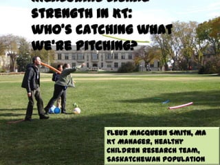 Measuring signal
strength in KT:
who's catching what
we're pitching?
Fleur Macqueen Smith, MA
KT Manager, Healthy
Children Research team,
Saskatchewan Population
 