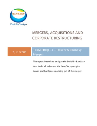 MERGERS, ACQUISITIONS AND
            CORPORATE RESTRUCTURING


            TERM PROJECT – Daiichi & Ranbaxy
2/11/2008
            Merger

            The report intends to analyze the Daiichi – Ranbaxy

            deal in detail to fan out the benefits, synergies,

            issues and bottlenecks arising out of the merger.
 