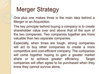 Merger Strategy
One plus one makes three is the main idea behind a
Merger or an Acquisition.
The key principle behind buying a company is to create
shareholder value over and above that of the sum of
the two companies. Two companies together are more
valuable than two separate companies.
Especially, when times are tough, strong companies
will act to buy other companies to create a more
competitive and cost-efficient company. The companies
will come together hoping to gain a greater market
share or to achieve greater efficiency. Target
companies will often agree to be purchased when they
know they cannot survive alone.
 
