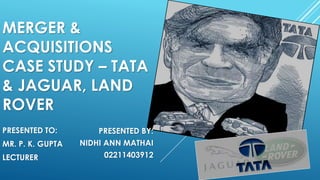 MERGER &
ACQUISITIONS
CASE STUDY – TATA
& JAGUAR, LAND
ROVER
PRESENTED TO:
MR. P. K. GUPTA
LECTURER
PRESENTED BY:
NIDHI ANN MATHAI
02211403912
 