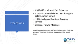Exceptions
• ≤ $90,000 in allowed Part B charges
• ≤ 200 Part B beneficiaries seen during the
determination period
• ≤ 200 in allowed Part B professional
services
• Clinicians new to Medicare
Note: Individual clinicians may participate in MIPS if any one
or two of the above thresholds are exceeded, but not all
three.
 