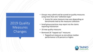 2019 Quality
Measures
Changes
• Groups may submit and be scored on quality measures
using more than one “collection type.”
• Scores for same measure may vary depending on
benchmarks tied to the measures collection
• Small group practices may report via the claims
reporting mechanism
• 10 new quality measures
• Removed 26 “topped-out” measures
• Topped out measure as one whose median
performance is 95 percent or higher.
 