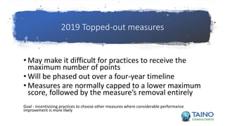 2019 Topped-out measures
• May make it difficult for practices to receive the
maximum number of points
• Will be phased out over a four-year timeline
• Measures are normally capped to a lower maximum
score, followed by the measure’s removal entirely
Goal - incentivizing practices to choose other measures where considerable performance
improvement is more likely
 