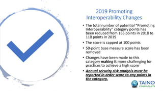 2019 Promoting
Interoperability Changes
• The total number of potential “Promoting
Interoperability” category points has
been reduced from 165 points in 2018 to
110 points in 2019
• The score is capped at 100 points
• 50-point base measure score has been
removed
• Changes have been made to this
category making it more challenging for
practices to achieve a high score
• Annual security risk analysis must be
reported in order score to any points in
the category.
 