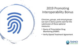 2019 Promoting
Interoperability Bonus
Clinicians, groups, and virtual groups
can earn 5 bonus points each for the
submission of these optional
measures:
• Query of Prescription Drug
Monitoring (PDMP)
• Verify Opioid Treatment Agreement
 