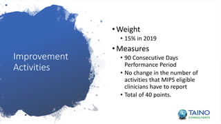 Improvement
Activities
•Weight
• 15% in 2019
•Measures
• 90 Consecutive Days
Performance Period
• No change in the number of
activities that MIPS eligible
clinicians have to report
• Total of 40 points.
 
