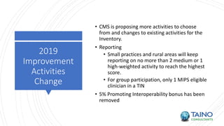 2019
Improvement
Activities
Change
• CMS is proposing more activities to choose
from and changes to existing activities for the
Inventory.
• Reporting
• Small practices and rural areas will keep
reporting on no more than 2 medium or 1
high-weighted activity to reach the highest
score.
• For group participation, only 1 MIPS eligible
clinician in a TIN
• 5% Promoting Interoperability bonus has been
removed
 