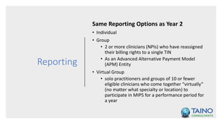 Reporting
Same Reporting Options as Year 2
• Individual
• Group
• 2 or more clinicians (NPIs) who have reassigned
their billing rights to a single TIN
• As an Advanced Alternative Payment Model
(APM) Entity
• Virtual Group
• solo practitioners and groups of 10 or fewer
eligible clinicians who come together “virtually”
(no matter what specialty or location) to
participate in MIPS for a performance period for
a year
 