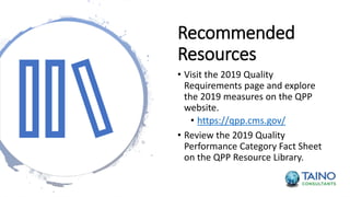 Recommended
Resources
• Visit the 2019 Quality
Requirements page and explore
the 2019 measures on the QPP
website.
• https://qpp.cms.gov/
• Review the 2019 Quality
Performance Category Fact Sheet
on the QPP Resource Library.
 