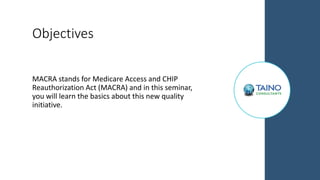 Objectives
MACRA stands for Medicare Access and CHIP
Reauthorization Act (MACRA) and in this seminar,
you will learn the basics about this new quality
initiative.
 