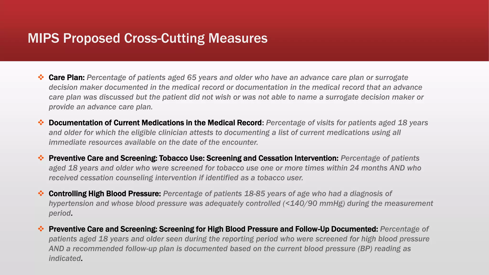  Care Plan: Percentage of patients aged 65 years and older who have an advance care plan or surrogate
decision maker documented in the medical record or documentation in the medical record that an advance
care plan was discussed but the patient did not wish or was not able to name a surrogate decision maker or
provide an advance care plan.
 Documentation of Current Medications in the Medical Record: Percentage of visits for patients aged 18 years
and older for which the eligible clinician attests to documenting a list of current medications using all
immediate resources available on the date of the encounter.
 Preventive Care and Screening: Tobacco Use: Screening and Cessation Intervention: Percentage of patients
aged 18 years and older who were screened for tobacco use one or more times within 24 months AND who
received cessation counseling intervention if identified as a tobacco user.
 Controlling High Blood Pressure: Percentage of patients 18-85 years of age who had a diagnosis of
hypertension and whose blood pressure was adequately controlled (<140/90 mmHg) during the measurement
period.
 Preventive Care and Screening: Screening for High Blood Pressure and Follow-Up Documented: Percentage of
patients aged 18 years and older seen during the reporting period who were screened for high blood pressure
AND a recommended follow-up plan is documented based on the current blood pressure (BP) reading as
indicated.
MIPS Proposed Cross-Cutting Measures
 