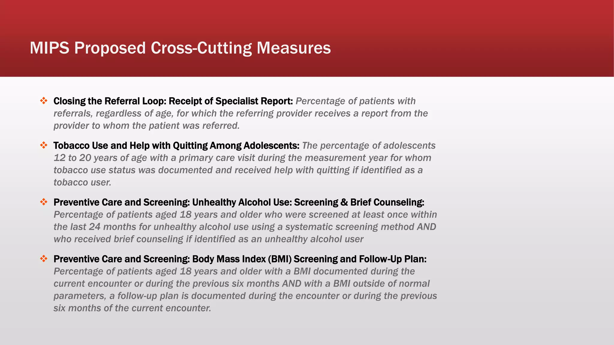  Closing the Referral Loop: Receipt of Specialist Report: Percentage of patients with
referrals, regardless of age, for which the referring provider receives a report from the
provider to whom the patient was referred.
 Tobacco Use and Help with Quitting Among Adolescents: The percentage of adolescents
12 to 20 years of age with a primary care visit during the measurement year for whom
tobacco use status was documented and received help with quitting if identified as a
tobacco user.
 Preventive Care and Screening: Unhealthy Alcohol Use: Screening & Brief Counseling:
Percentage of patients aged 18 years and older who were screened at least once within
the last 24 months for unhealthy alcohol use using a systematic screening method AND
who received brief counseling if identified as an unhealthy alcohol user
 Preventive Care and Screening: Body Mass Index (BMI) Screening and Follow-Up Plan:
Percentage of patients aged 18 years and older with a BMI documented during the
current encounter or during the previous six months AND with a BMI outside of normal
parameters, a follow-up plan is documented during the encounter or during the previous
six months of the current encounter.
MIPS Proposed Cross-Cutting Measures
 