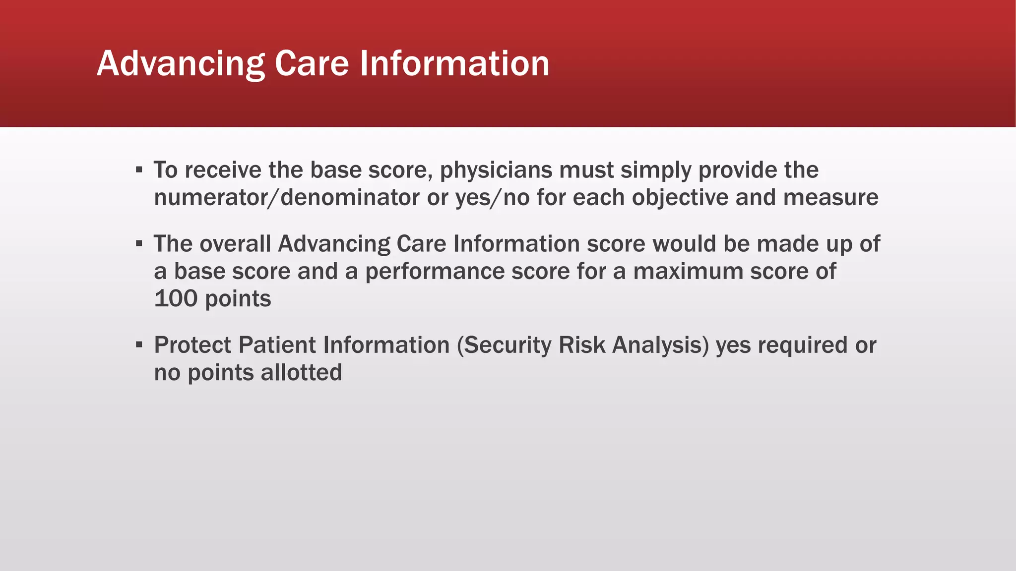 Advancing Care Information
▪ To receive the base score, physicians must simply provide the
numerator/denominator or yes/no for each objective and measure
▪ The overall Advancing Care Information score would be made up of
a base score and a performance score for a maximum score of
100 points
▪ Protect Patient Information (Security Risk Analysis) yes required or
no points allotted
 