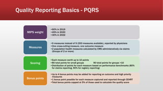 Quality Reporting Basics - PQRS
•60% in 2019
•45% in 2020
•30% in 2022
MIPS weight
•6 measures instead of 9 (200 measures available), reported by physicians
•One cross-cutting measure, one outcome measure
•2 population health measures calculated by CMS administratively via claims
(Groups of 2 or more)
Measures
•Each measure worth up to 10 points
•80 total points for small groups 90 total points for groups >10
•Distribution of points for each measure based on performance benchmarks (80%
for claims reporting, 90% for registry reporting)
Scoring
•Up to 4 bonus points may be added for reporting on outcome and high priority
measures
•1 bonus point possible for each measure captured and reported through CEHRT
•Total bonus points capped at 5% of those used to calculate the quality score
Bonus points
 