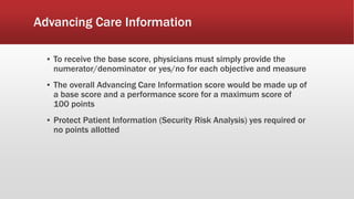 Advancing Care Information
▪ To receive the base score, physicians must simply provide the
numerator/denominator or yes/no for each objective and measure
▪ The overall Advancing Care Information score would be made up of
a base score and a performance score for a maximum score of
100 points
▪ Protect Patient Information (Security Risk Analysis) yes required or
no points allotted
 
