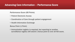 Advancing Care Information – Performance Score
Performance Score (80 Points)
▪ Patient Electronic Access
▪ Coordination of Care through patient engagement
▪ Health Information Exchange
Bonus Point (1 Point)
▪ Immunization registry is required, but reporting to another
surveillance registry will award 1 bonus point to over all ACI score.
 