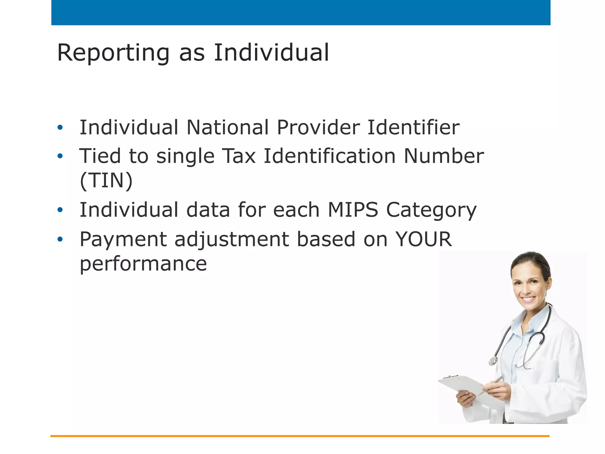 Reporting as Individual
•  Individual National Provider Identifier
•  Tied to single Tax Identification Number
(TIN)
•  Individual data for each MIPS Category
•  Payment adjustment based on YOUR
performance
 