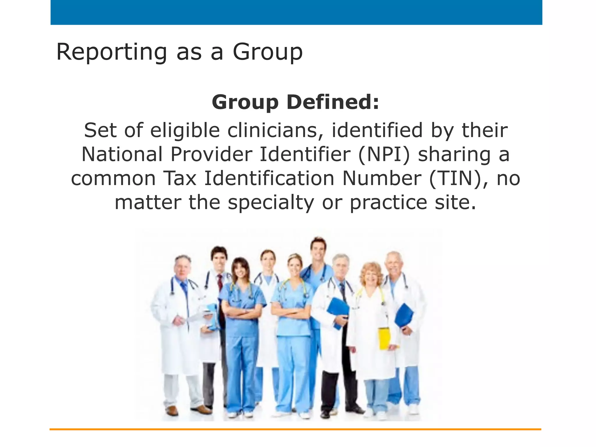 Reporting as a Group
Group Defined:
Set of eligible clinicians, identified by their
National Provider Identifier (NPI) sharing a
common Tax Identification Number (TIN), no
matter the specialty or practice site.
 