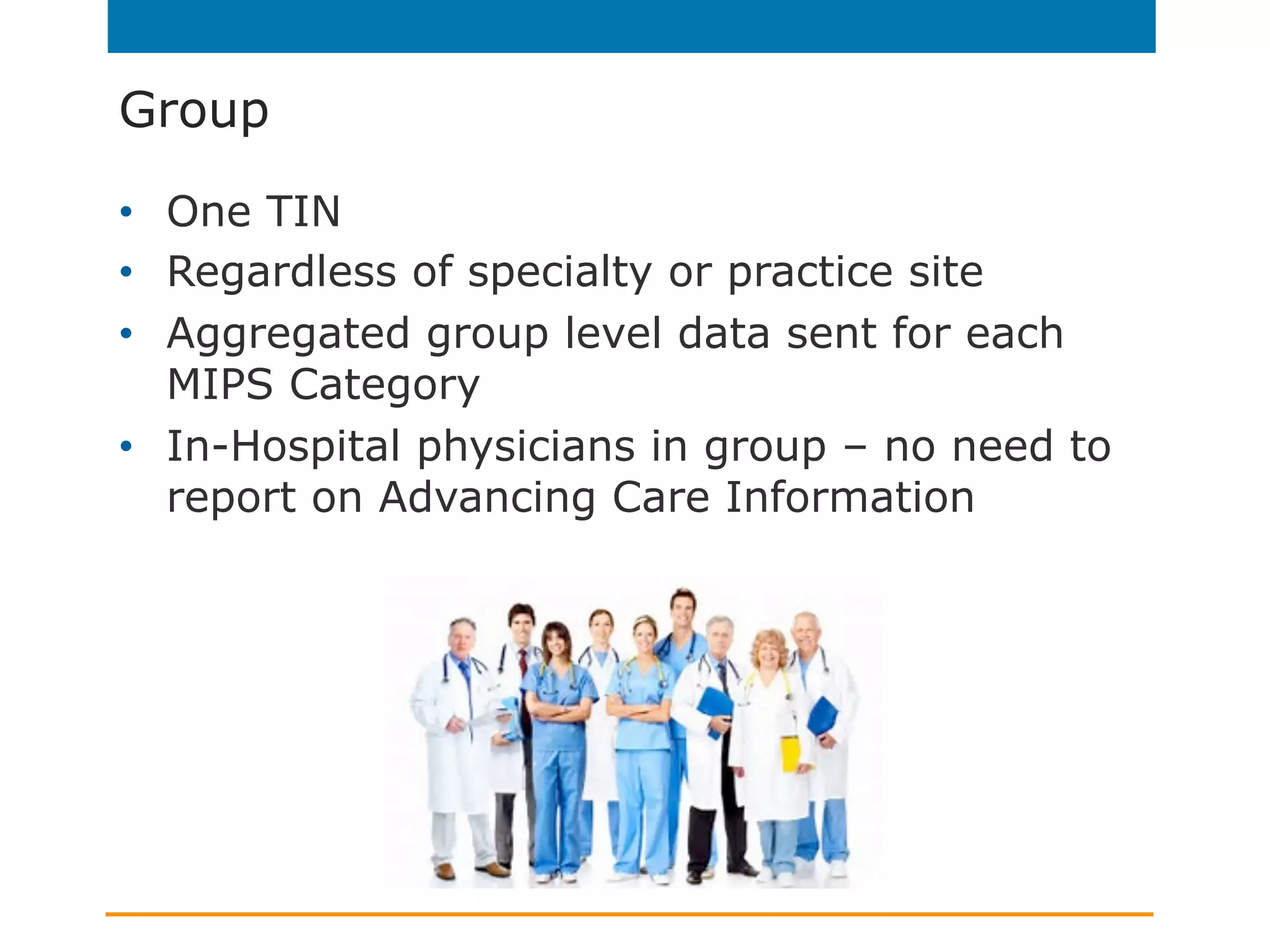 Group
•  One TIN
•  Regardless of specialty or practice site
•  Aggregated group level data sent for each
MIPS Category
•  In-Hospital physicians in group – no need to
report on Advancing Care Information
 