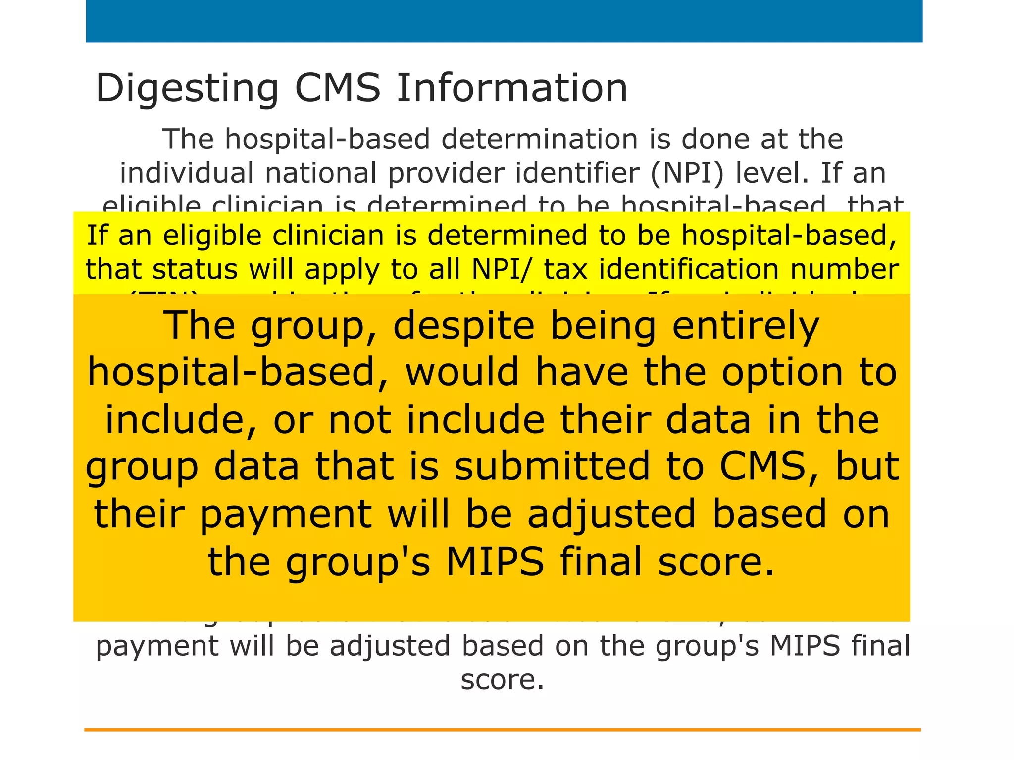 Digesting CMS Information
The hospital-based determination is done at the
individual national provider identifier (NPI) level. If an
eligible clinician is determined to be hospital-based, that
status will apply to all NPI/ tax identification number
(TIN) combinations for the clinician. If an individual
eligible clinician is hospital-based, we will automatically
reweight the Advancing Care Information (ACI)
performance category. If the eligible clinician is part of a
group, the group has the option to include or exclude
ACI data for the hospital-based clinician(s). If the entire
group is hospital-based, the group's ACI category will be
reweighted if the group does not submit any ACI data.
The group, despite being entirely hospital-based, would
have the option to include, or not include their data in
the group data that is submitted to CMS, but their
payment will be adjusted based on the group's MIPS final
score.
If an eligible clinician is determined to be hospital-based,
that status will apply to all NPI/ tax identification number
(TIN) combinations for the clinician. If an individual
eligible clinician is hospital-based, we will automatically
reweight the Advancing Care Information (ACI)
performance category. If the eligible clinician is part of a
group, the group has the option to include or exclude
ACI data for the hospital-based clinician(s). If the entire
group is hospital-based, the group's ACI category will be
reweighted if the group does not submit any ACI data.
The group, despite being entirely
hospital-based, would have the option to
include, or not include their data in the
group data that is submitted to CMS, but
their payment will be adjusted based on
the group's MIPS final score.
 