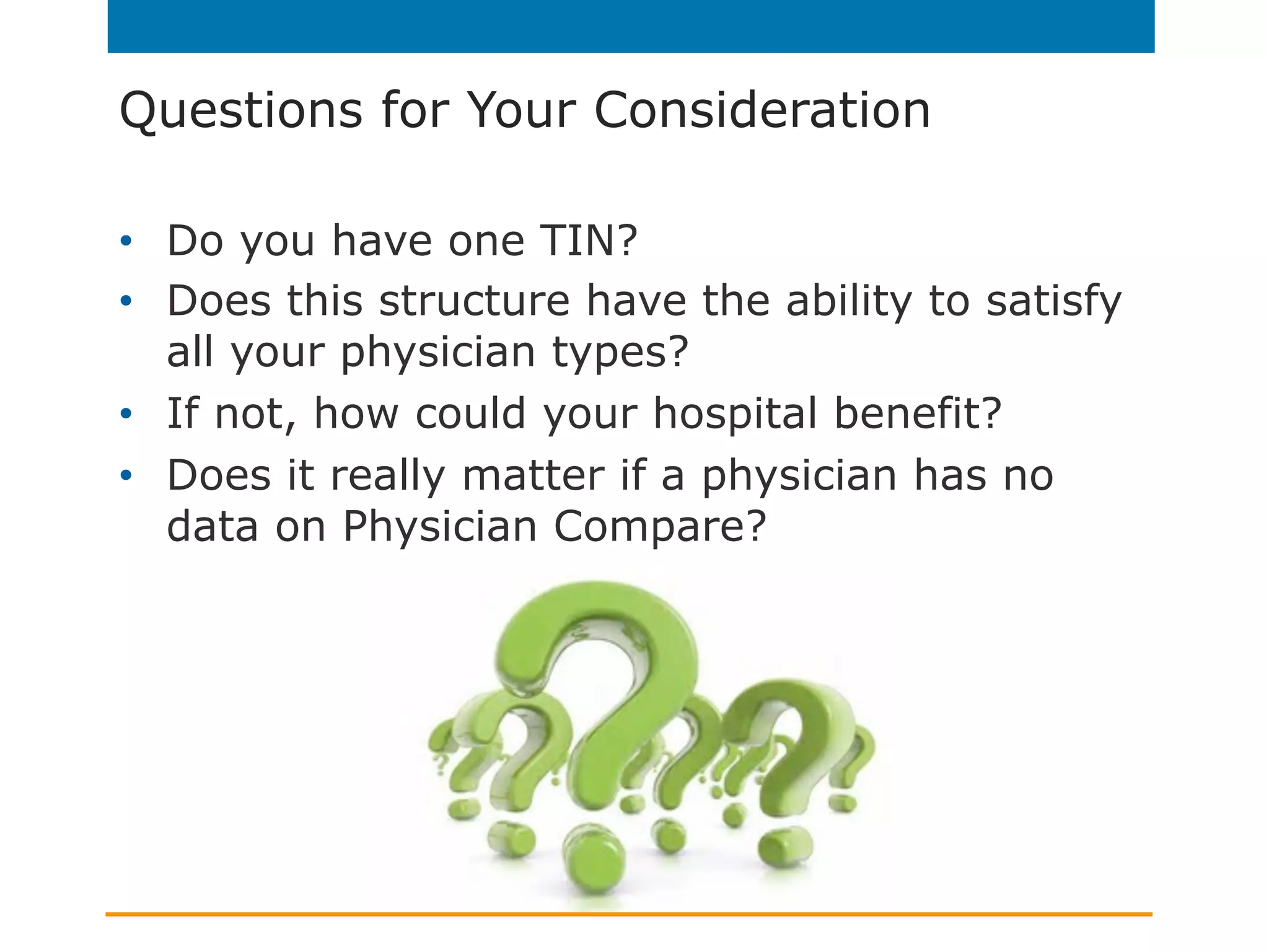 Questions for Your Consideration
•  Do you have one TIN?
•  Does this structure have the ability to satisfy
all your physician types?
•  If not, how could your hospital benefit?
•  Does it really matter if a physician has no
data on Physician Compare?
 