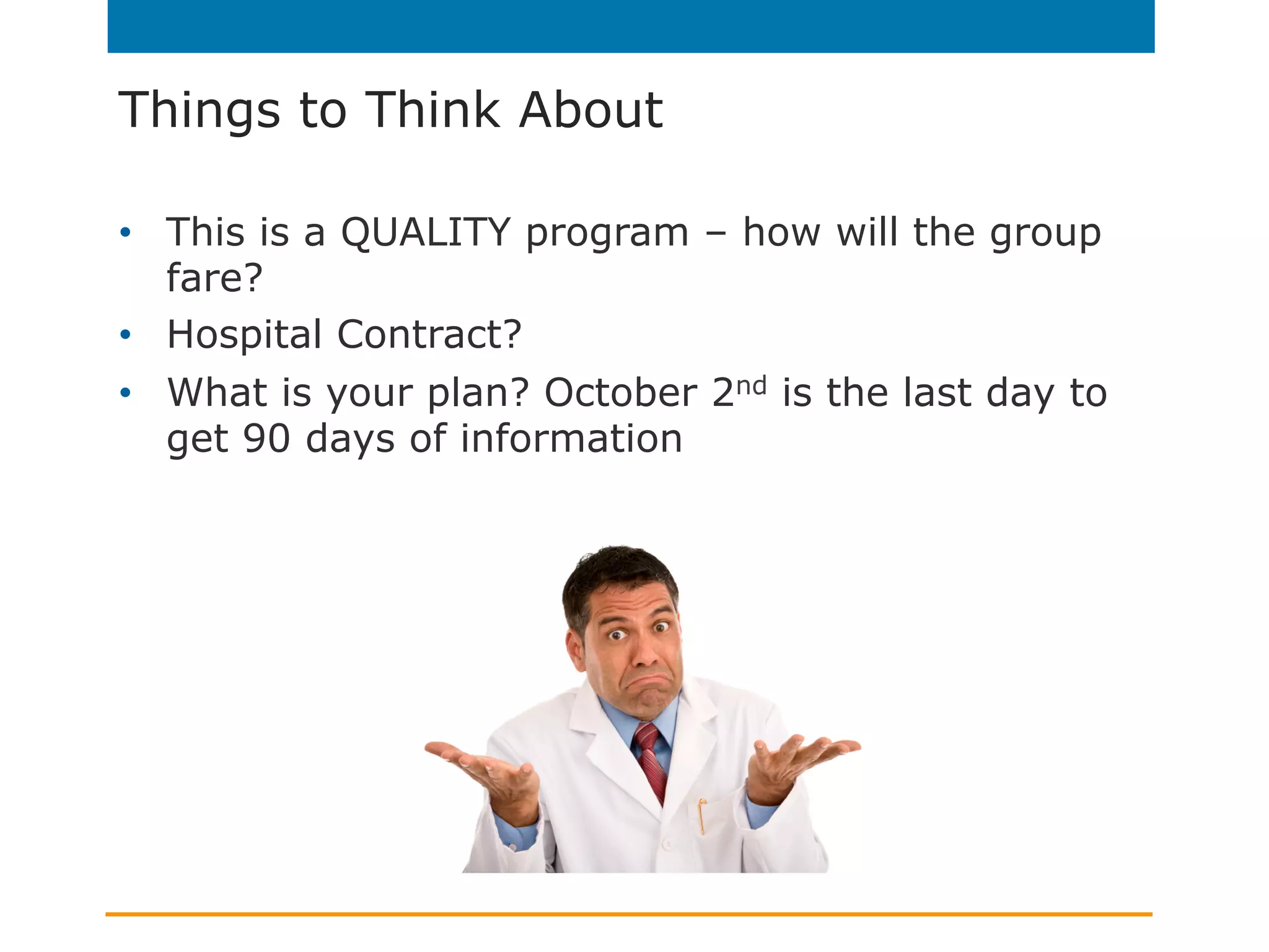 Things to Think About
•  This is a QUALITY program – how will the group
fare?
•  Hospital Contract?
•  What is your plan? October 2nd is the last day to
get 90 days of information
 