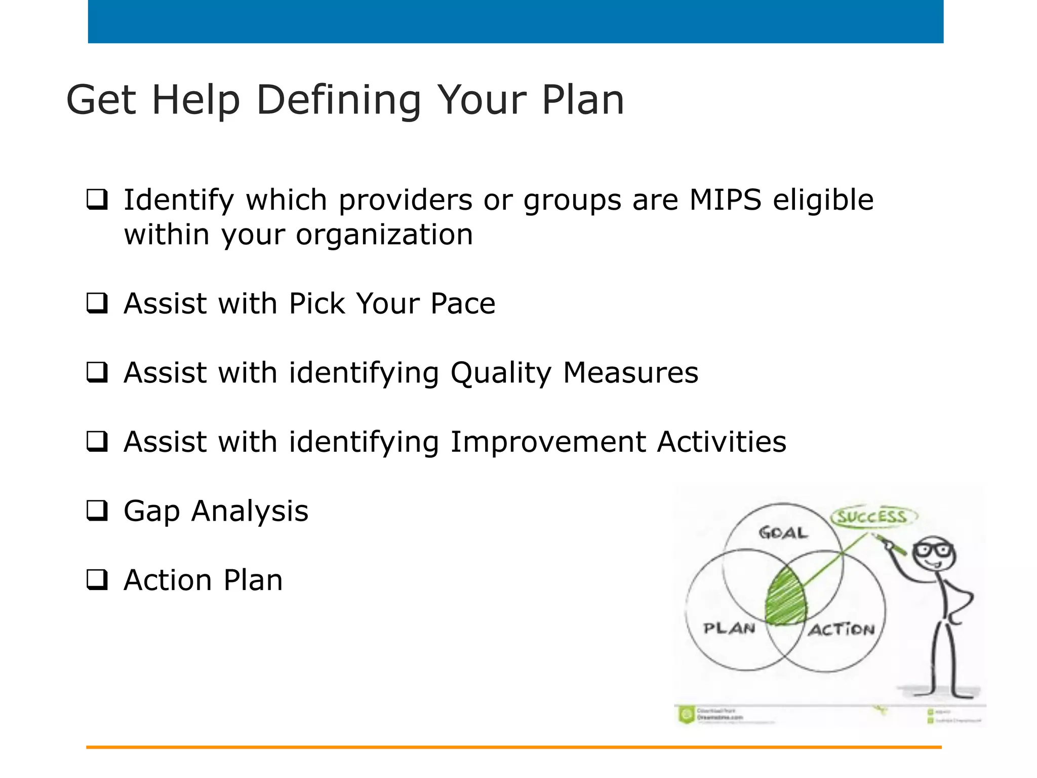 Get Help Defining Your Plan
q  Identify which providers or groups are MIPS eligible
within your organization
q  Assist with Pick Your Pace
q  Assist with identifying Quality Measures
q  Assist with identifying Improvement Activities
q  Gap Analysis
q  Action Plan
 