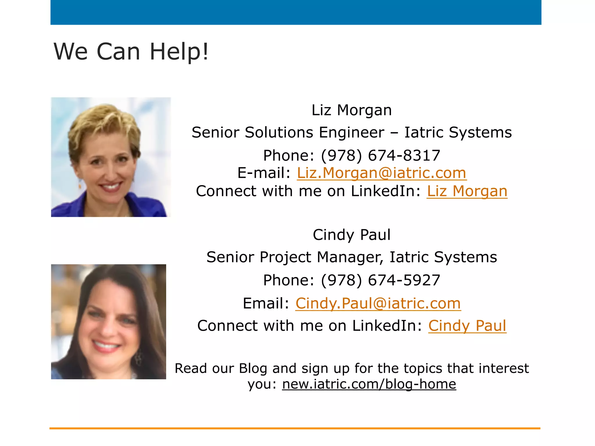 We Can Help!
Liz Morgan
Senior Solutions Engineer – Iatric Systems
Phone: (978) 674-8317
E-mail: Liz.Morgan@iatric.com
Connect with me on LinkedIn: Liz Morgan
Cindy Paul
Senior Project Manager, Iatric Systems
Phone: (978) 674-5927
Email: Cindy.Paul@iatric.com
Connect with me on LinkedIn: Cindy Paul
Read our Blog and sign up for the topics that interest
you: new.iatric.com/blog-home
 