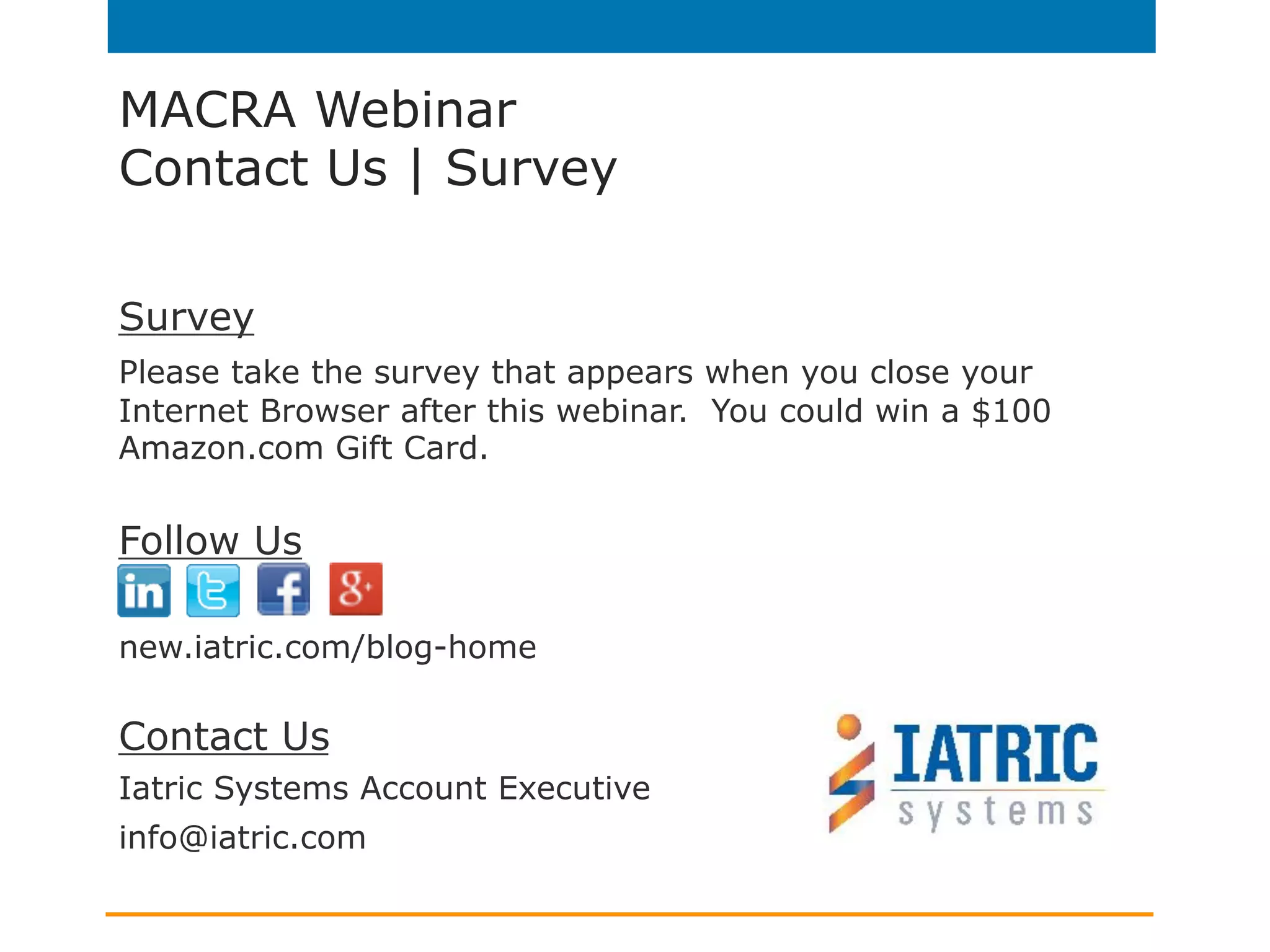 MACRA Webinar
Contact Us | Survey
Survey
Please take the survey that appears when you close your
Internet Browser after this webinar. You could win a $100
Amazon.com Gift Card.
Follow Us
new.iatric.com/blog-home
Contact Us
Iatric Systems Account Executive
info@iatric.com
 