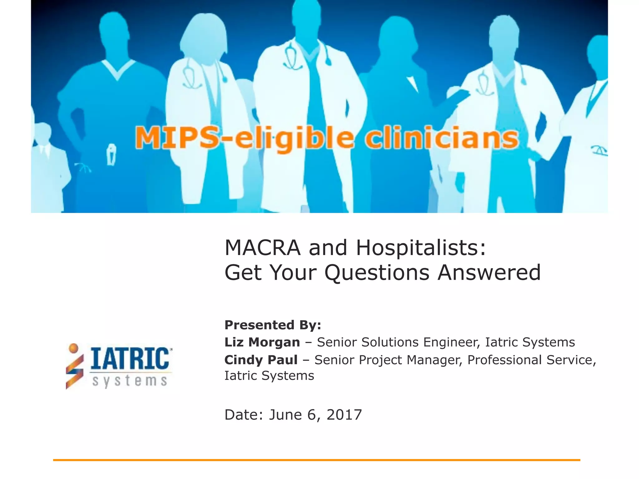 Presented By:
Liz Morgan – Senior Solutions Engineer, Iatric Systems
Cindy Paul – Senior Project Manager, Professional Service,
Iatric Systems
Date: June 6, 2017
MACRA and Hospitalists:
Get Your Questions Answered
 